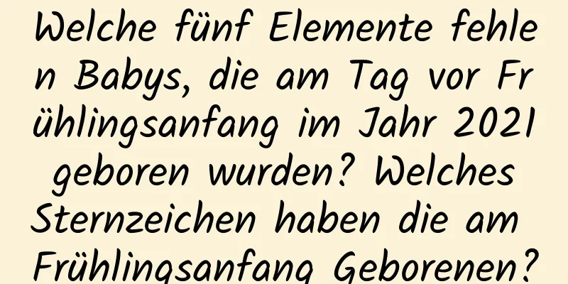 Welche fünf Elemente fehlen Babys, die am Tag vor Frühlingsanfang im Jahr 2021 geboren wurden? Welches Sternzeichen haben die am Frühlingsanfang Geborenen?