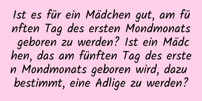 Ist es für ein Mädchen gut, am fünften Tag des ersten Mondmonats geboren zu werden? Ist ein Mädchen, das am fünften Tag des ersten Mondmonats geboren wird, dazu bestimmt, eine Adlige zu werden?