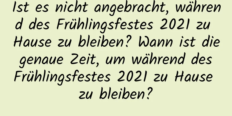 Ist es nicht angebracht, während des Frühlingsfestes 2021 zu Hause zu bleiben? Wann ist die genaue Zeit, um während des Frühlingsfestes 2021 zu Hause zu bleiben?