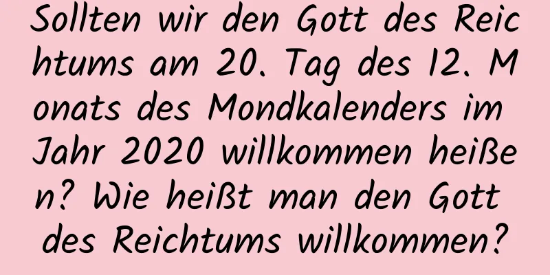 Sollten wir den Gott des Reichtums am 20. Tag des 12. Monats des Mondkalenders im Jahr 2020 willkommen heißen? Wie heißt man den Gott des Reichtums willkommen?