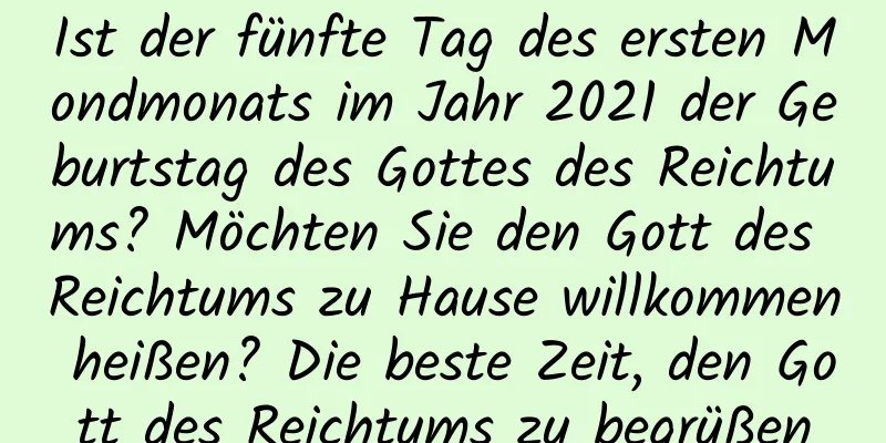 Ist der fünfte Tag des ersten Mondmonats im Jahr 2021 der Geburtstag des Gottes des Reichtums? Möchten Sie den Gott des Reichtums zu Hause willkommen heißen? Die beste Zeit, den Gott des Reichtums zu begrüßen