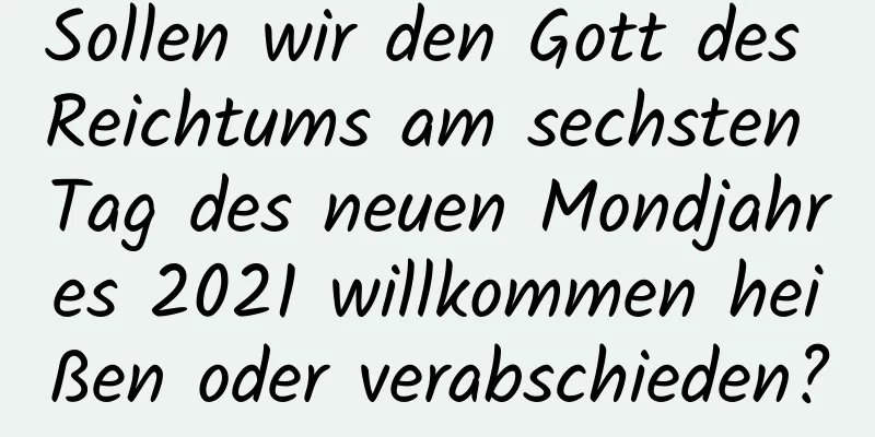 Sollen wir den Gott des Reichtums am sechsten Tag des neuen Mondjahres 2021 willkommen heißen oder verabschieden?