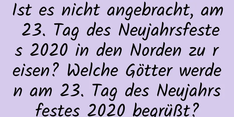 Ist es nicht angebracht, am 23. Tag des Neujahrsfestes 2020 in den Norden zu reisen? Welche Götter werden am 23. Tag des Neujahrsfestes 2020 begrüßt?