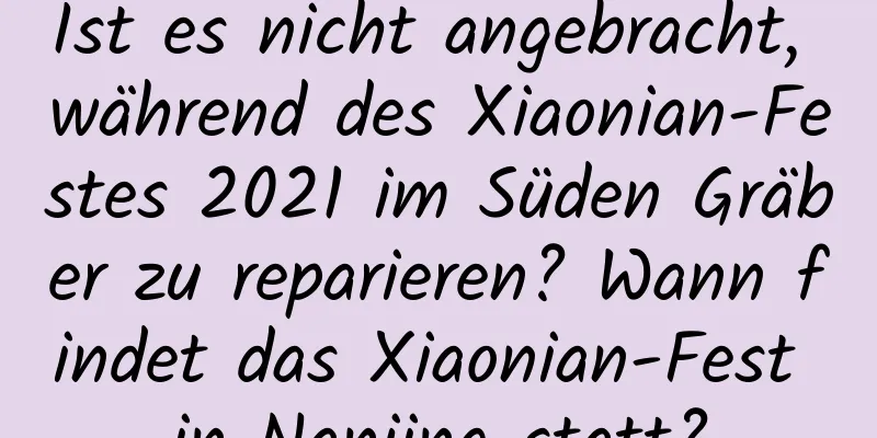 Ist es nicht angebracht, während des Xiaonian-Festes 2021 im Süden Gräber zu reparieren? Wann findet das Xiaonian-Fest in Nanjing statt?