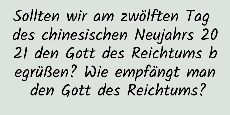 Sollten wir am zwölften Tag des chinesischen Neujahrs 2021 den Gott des Reichtums begrüßen? Wie empfängt man den Gott des Reichtums?