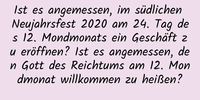 Ist es angemessen, im südlichen Neujahrsfest 2020 am 24. Tag des 12. Mondmonats ein Geschäft zu eröffnen? Ist es angemessen, den Gott des Reichtums am 12. Mondmonat willkommen zu heißen?