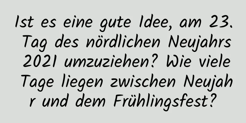 Ist es eine gute Idee, am 23. Tag des nördlichen Neujahrs 2021 umzuziehen? Wie viele Tage liegen zwischen Neujahr und dem Frühlingsfest?