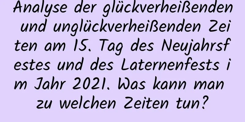 Analyse der glückverheißenden und unglückverheißenden Zeiten am 15. Tag des Neujahrsfestes und des Laternenfests im Jahr 2021. Was kann man zu welchen Zeiten tun?