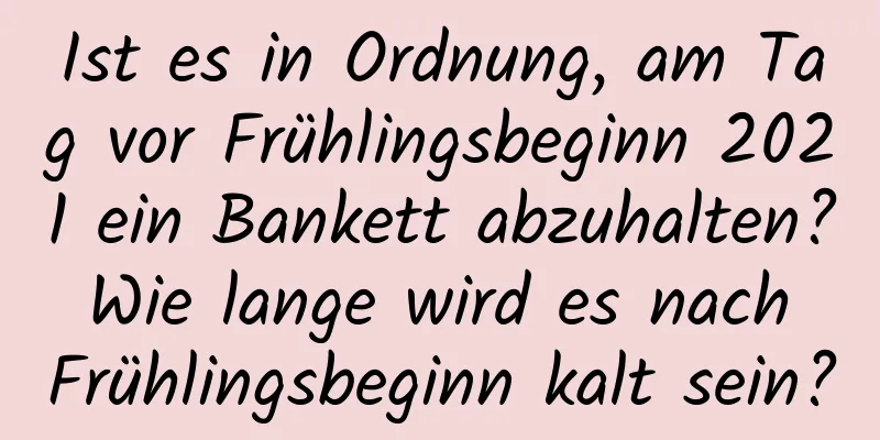 Ist es in Ordnung, am Tag vor Frühlingsbeginn 2021 ein Bankett abzuhalten? Wie lange wird es nach Frühlingsbeginn kalt sein?