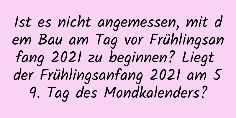 Ist es nicht angemessen, mit dem Bau am Tag vor Frühlingsanfang 2021 zu beginnen? Liegt der Frühlingsanfang 2021 am 59. Tag des Mondkalenders?