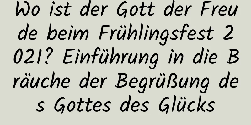 Wo ist der Gott der Freude beim Frühlingsfest 2021? Einführung in die Bräuche der Begrüßung des Gottes des Glücks