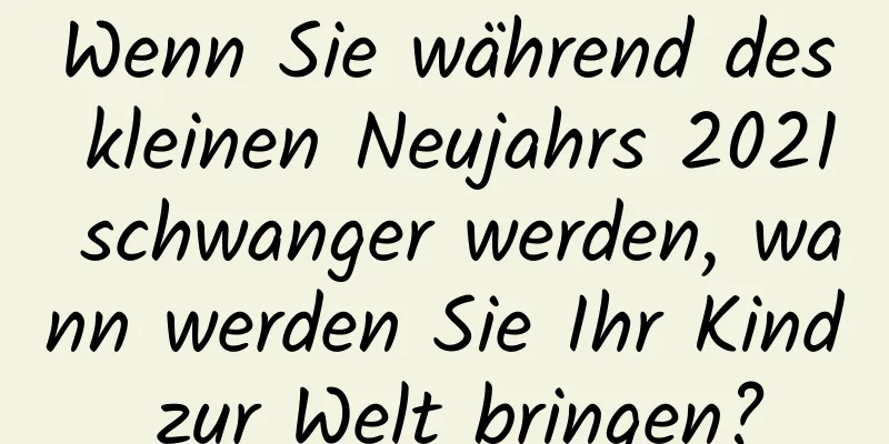 Wenn Sie während des kleinen Neujahrs 2021 schwanger werden, wann werden Sie Ihr Kind zur Welt bringen?