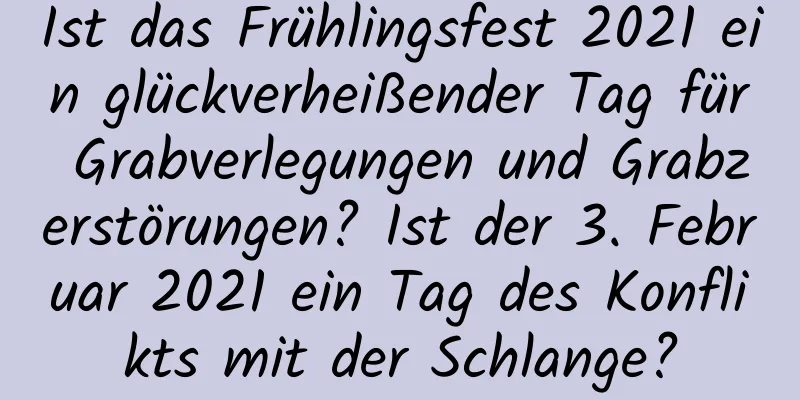 Ist das Frühlingsfest 2021 ein glückverheißender Tag für Grabverlegungen und Grabzerstörungen? Ist der 3. Februar 2021 ein Tag des Konflikts mit der Schlange?