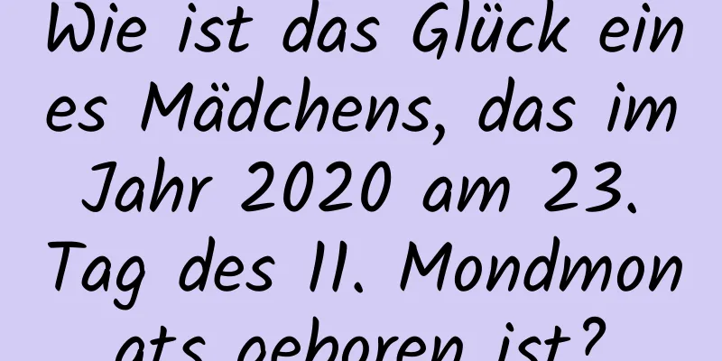 Wie ist das Glück eines Mädchens, das im Jahr 2020 am 23. Tag des 11. Mondmonats geboren ist?