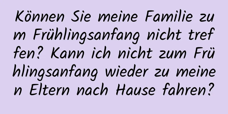 Können Sie meine Familie zum Frühlingsanfang nicht treffen? Kann ich nicht zum Frühlingsanfang wieder zu meinen Eltern nach Hause fahren?