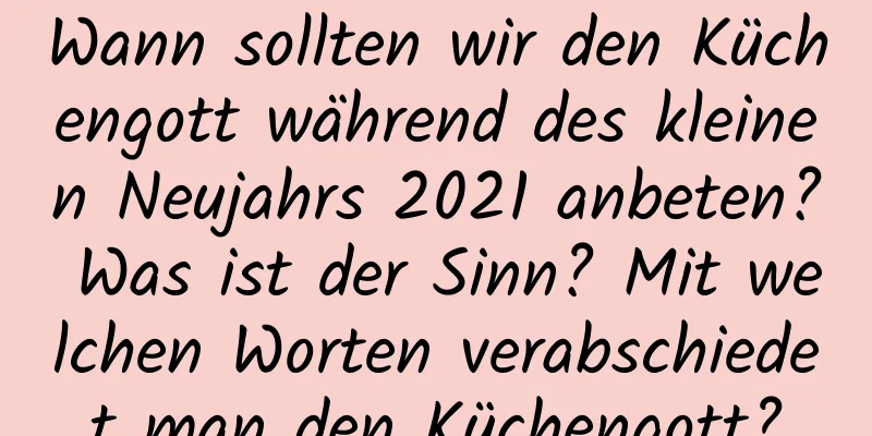 Wann sollten wir den Küchengott während des kleinen Neujahrs 2021 anbeten? Was ist der Sinn? Mit welchen Worten verabschiedet man den Küchengott?