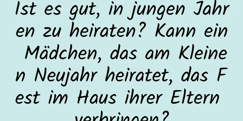 Ist es gut, in jungen Jahren zu heiraten? Kann ein Mädchen, das am Kleinen Neujahr heiratet, das Fest im Haus ihrer Eltern verbringen?