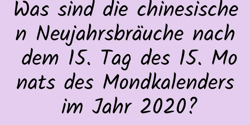 Was sind die chinesischen Neujahrsbräuche nach dem 15. Tag des 15. Monats des Mondkalenders im Jahr 2020?