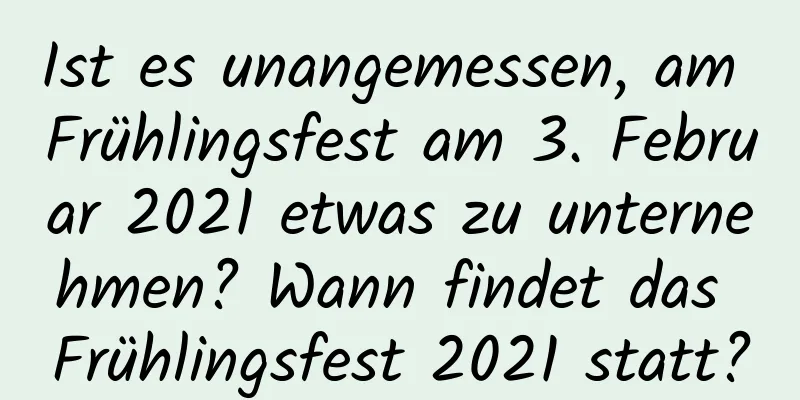 Ist es unangemessen, am Frühlingsfest am 3. Februar 2021 etwas zu unternehmen? Wann findet das Frühlingsfest 2021 statt?