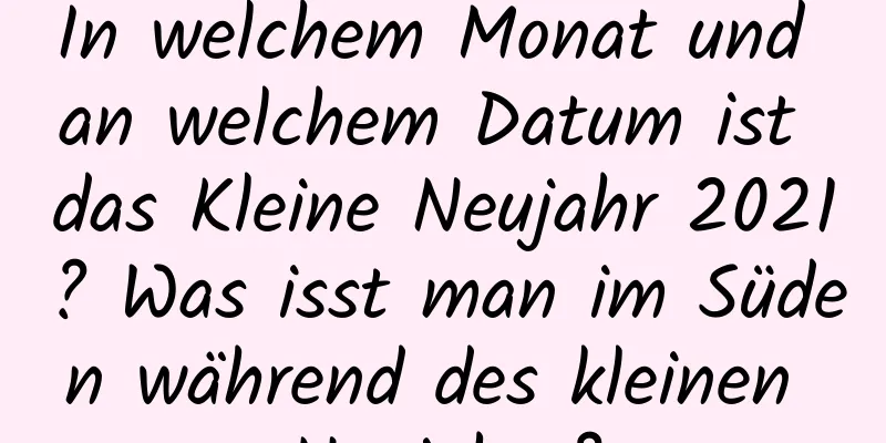 In welchem ​​Monat und an welchem ​​Datum ist das Kleine Neujahr 2021? Was isst man im Süden während des kleinen Neujahrs?