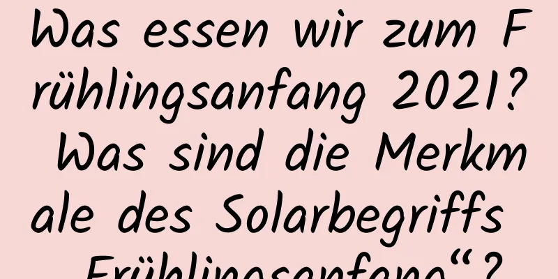 Was essen wir zum Frühlingsanfang 2021? Was sind die Merkmale des Solarbegriffs „Frühlingsanfang“?