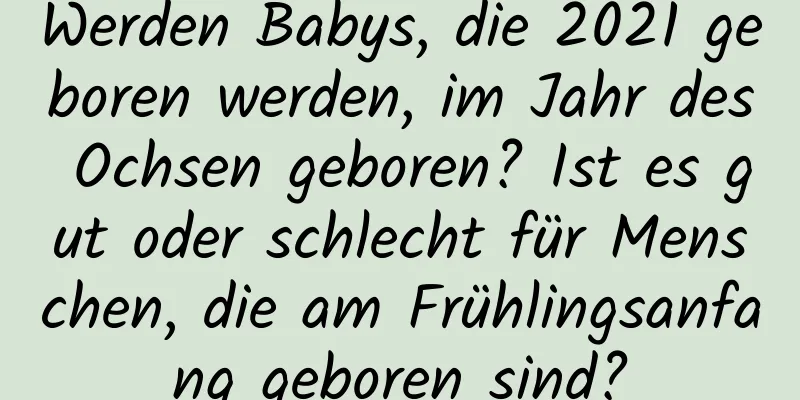 Werden Babys, die 2021 geboren werden, im Jahr des Ochsen geboren? Ist es gut oder schlecht für Menschen, die am Frühlingsanfang geboren sind?