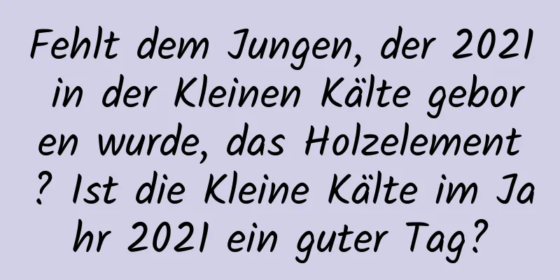 Fehlt dem Jungen, der 2021 in der Kleinen Kälte geboren wurde, das Holzelement? Ist die Kleine Kälte im Jahr 2021 ein guter Tag?