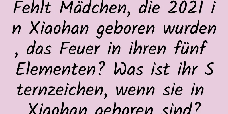 Fehlt Mädchen, die 2021 in Xiaohan geboren wurden, das Feuer in ihren fünf Elementen? Was ist ihr Sternzeichen, wenn sie in Xiaohan geboren sind?