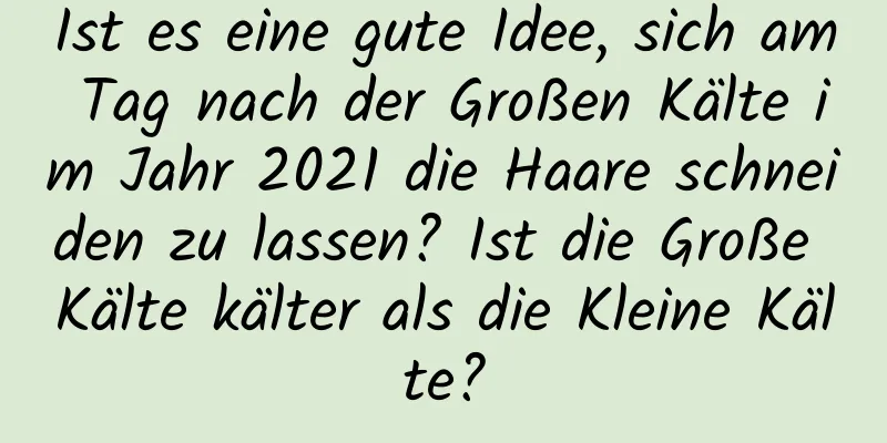 Ist es eine gute Idee, sich am Tag nach der Großen Kälte im Jahr 2021 die Haare schneiden zu lassen? Ist die Große Kälte kälter als die Kleine Kälte?