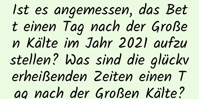 Ist es angemessen, das Bett einen Tag nach der Großen Kälte im Jahr 2021 aufzustellen? Was sind die glückverheißenden Zeiten einen Tag nach der Großen Kälte?