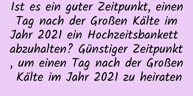 Ist es ein guter Zeitpunkt, einen Tag nach der Großen Kälte im Jahr 2021 ein Hochzeitsbankett abzuhalten? Günstiger Zeitpunkt, um einen Tag nach der Großen Kälte im Jahr 2021 zu heiraten