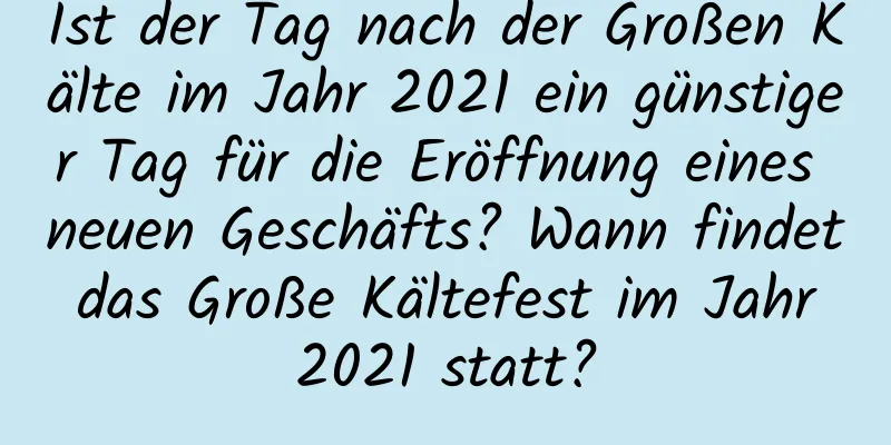 Ist der Tag nach der Großen Kälte im Jahr 2021 ein günstiger Tag für die Eröffnung eines neuen Geschäfts? Wann findet das Große Kältefest im Jahr 2021 statt?