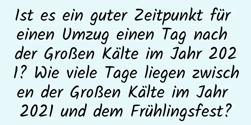 Ist es ein guter Zeitpunkt für einen Umzug einen Tag nach der Großen Kälte im Jahr 2021? Wie viele Tage liegen zwischen der Großen Kälte im Jahr 2021 und dem Frühlingsfest?