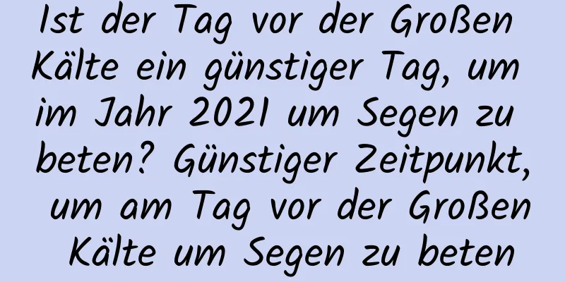 Ist der Tag vor der Großen Kälte ein günstiger Tag, um im Jahr 2021 um Segen zu beten? Günstiger Zeitpunkt, um am Tag vor der Großen Kälte um Segen zu beten