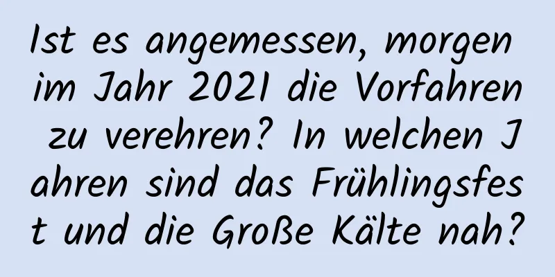 Ist es angemessen, morgen im Jahr 2021 die Vorfahren zu verehren? In welchen Jahren sind das Frühlingsfest und die Große Kälte nah?