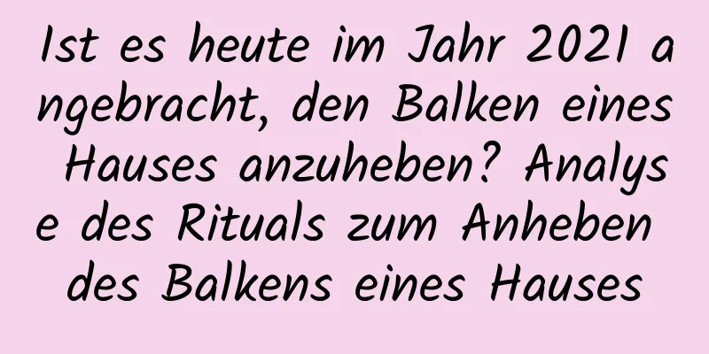 Ist es heute im Jahr 2021 angebracht, den Balken eines Hauses anzuheben? Analyse des Rituals zum Anheben des Balkens eines Hauses