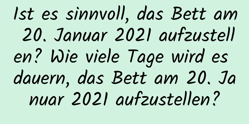 Ist es sinnvoll, das Bett am 20. Januar 2021 aufzustellen? Wie viele Tage wird es dauern, das Bett am 20. Januar 2021 aufzustellen?