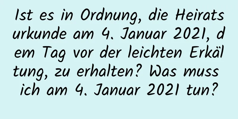 Ist es in Ordnung, die Heiratsurkunde am 4. Januar 2021, dem Tag vor der leichten Erkältung, zu erhalten? Was muss ich am 4. Januar 2021 tun?