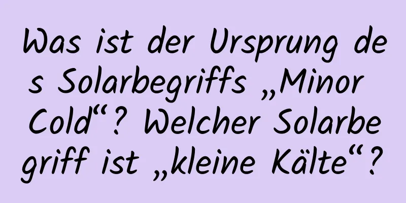 Was ist der Ursprung des Solarbegriffs „Minor Cold“? Welcher Solarbegriff ist „kleine Kälte“?