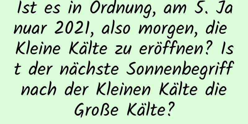 Ist es in Ordnung, am 5. Januar 2021, also morgen, die Kleine Kälte zu eröffnen? Ist der nächste Sonnenbegriff nach der Kleinen Kälte die Große Kälte?