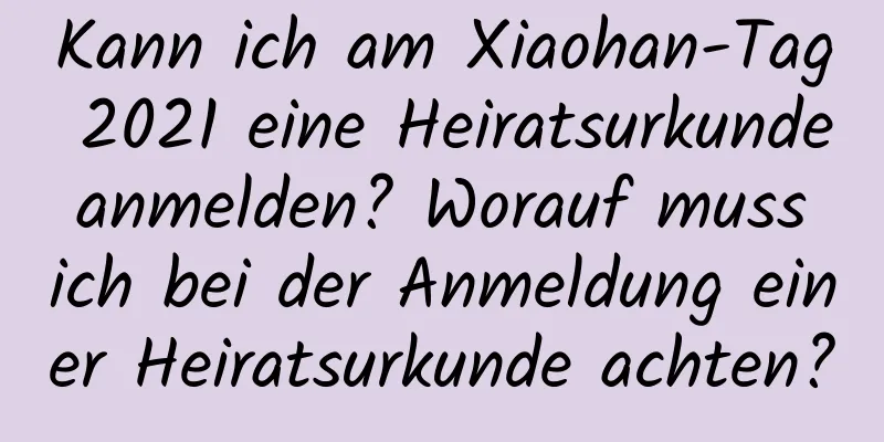 Kann ich am Xiaohan-Tag 2021 eine Heiratsurkunde anmelden? Worauf muss ich bei der Anmeldung einer Heiratsurkunde achten?