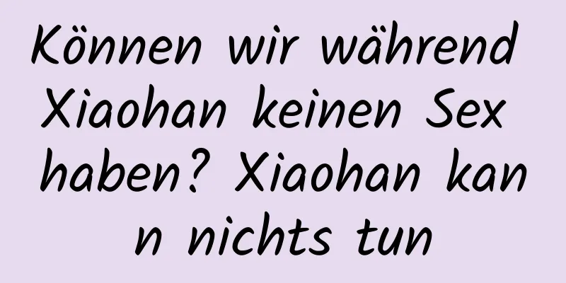 Können wir während Xiaohan keinen Sex haben? Xiaohan kann nichts tun