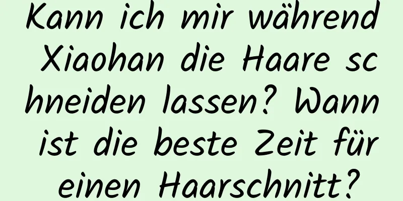 Kann ich mir während Xiaohan die Haare schneiden lassen? Wann ist die beste Zeit für einen Haarschnitt?