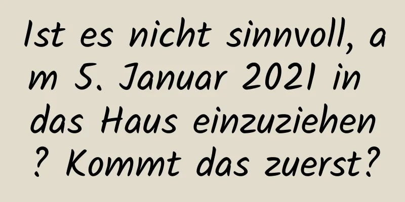 Ist es nicht sinnvoll, am 5. Januar 2021 in das Haus einzuziehen? Kommt das zuerst?