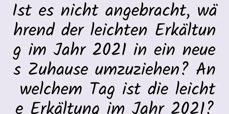 Ist es nicht angebracht, während der leichten Erkältung im Jahr 2021 in ein neues Zuhause umzuziehen? An welchem ​​Tag ist die leichte Erkältung im Jahr 2021?