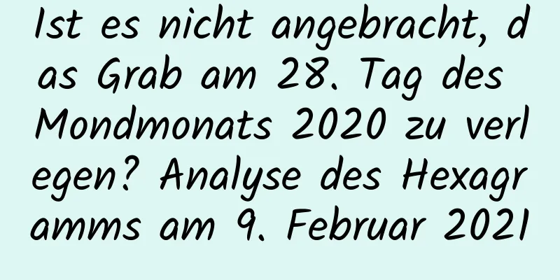 Ist es nicht angebracht, das Grab am 28. Tag des Mondmonats 2020 zu verlegen? Analyse des Hexagramms am 9. Februar 2021