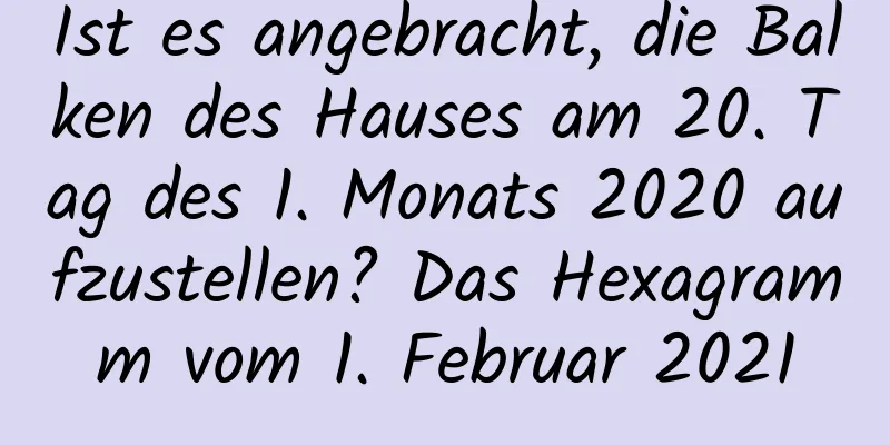 Ist es angebracht, die Balken des Hauses am 20. Tag des 1. Monats 2020 aufzustellen? Das Hexagramm vom 1. Februar 2021