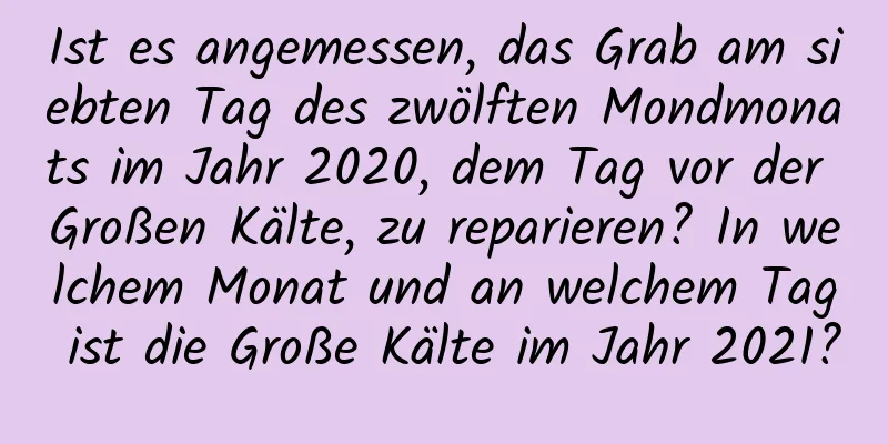 Ist es angemessen, das Grab am siebten Tag des zwölften Mondmonats im Jahr 2020, dem Tag vor der Großen Kälte, zu reparieren? In welchem ​​Monat und an welchem ​​Tag ist die Große Kälte im Jahr 2021?