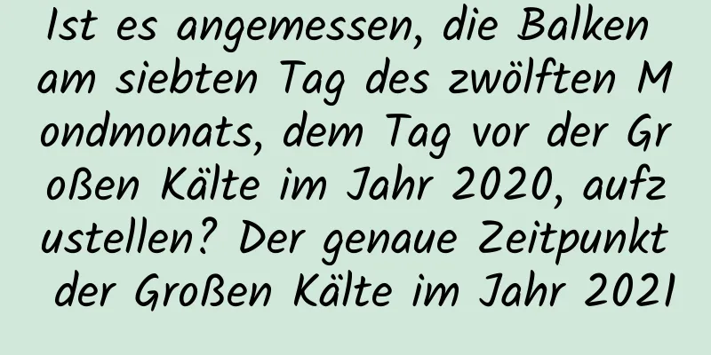 Ist es angemessen, die Balken am siebten Tag des zwölften Mondmonats, dem Tag vor der Großen Kälte im Jahr 2020, aufzustellen? Der genaue Zeitpunkt der Großen Kälte im Jahr 2021