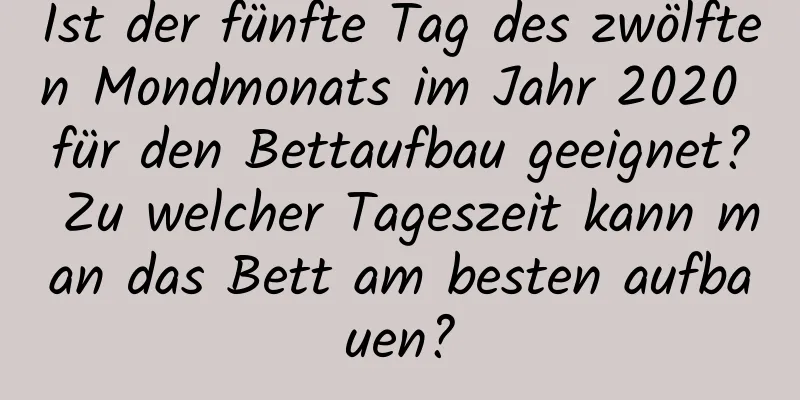 Ist der fünfte Tag des zwölften Mondmonats im Jahr 2020 für den Bettaufbau geeignet? Zu welcher Tageszeit kann man das Bett am besten aufbauen?